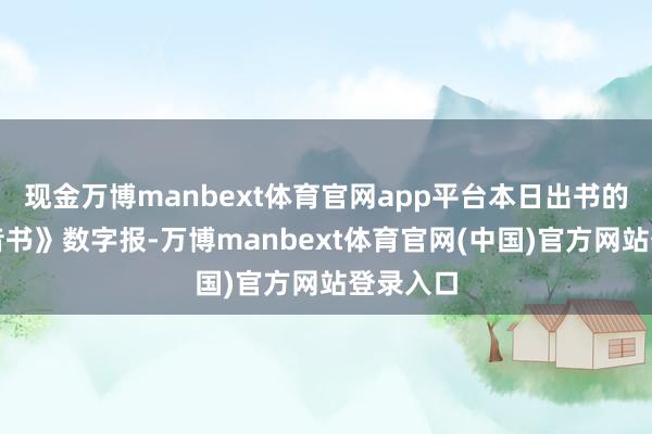现金万博manbext体育官网app平台本日出书的《参考音书》数字报-万博manbext体育官网(中国)官方网站登录入口