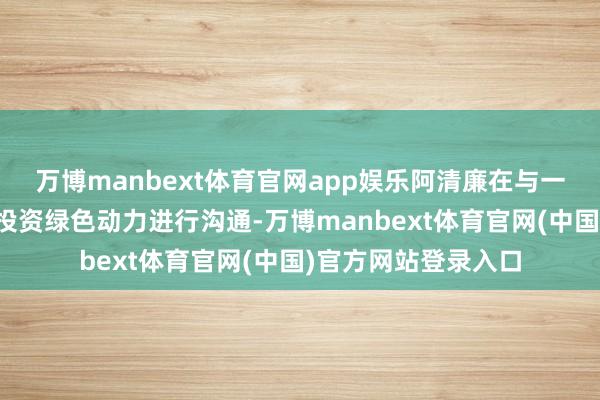 万博manbext体育官网app娱乐阿清廉在与一些中国公司就径直投资绿色动力进行沟通-万博manbext体育官网(中国)官方网站登录入口