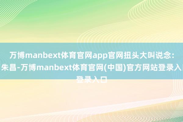 万博manbext体育官网app官网扭头大叫说念：“朱昌-万博manbext体育官网(中国)官方网站登录入口
