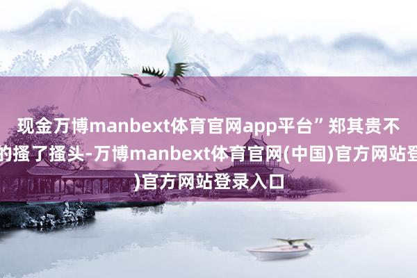 现金万博manbext体育官网app平台”郑其贵不好道理的搔了搔头-万博manbext体育官网(中国)官方网站登录入口