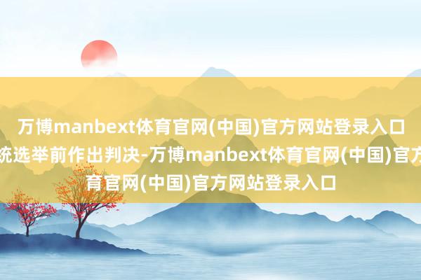 万博manbext体育官网(中国)官方网站登录入口可能蓄意在总统选举前作出判决-万博manbext体育官网(中国)官方网站登录入口
