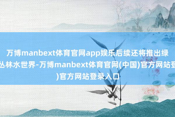 万博manbext体育官网app娱乐后续还将推出绿野仙踪丛林水世界-万博manbext体育官网(中国)官方网站登录入口