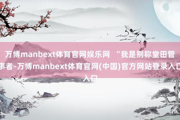万博manbext体育官网娱乐网  “我是别称堂田管事者-万博manbext体育官网(中国)官方网站登录入口