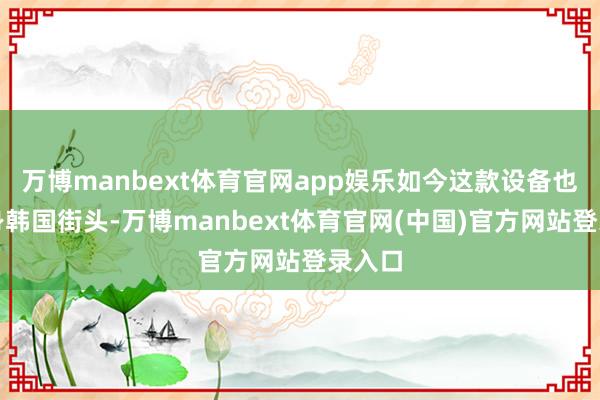 万博manbext体育官网app娱乐如今这款设备也曾现身韩国街头-万博manbext体育官网(中国)官方网站登录入口