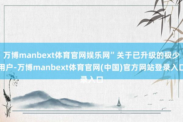 万博manbext体育官网娱乐网”关于已升级的极少用户-万博manbext体育官网(中国)官方网站登录入口