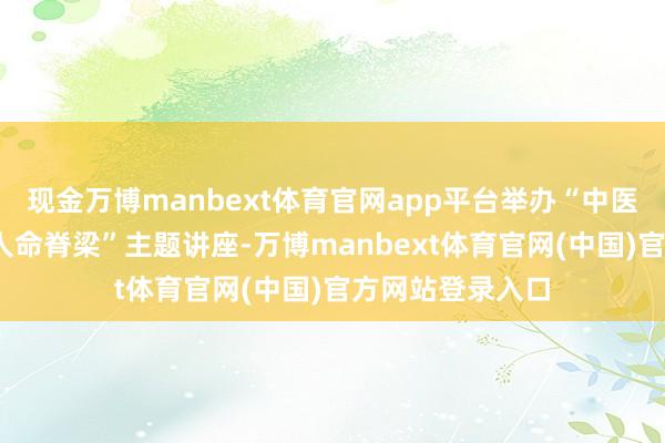 现金万博manbext体育官网app平台举办“中医防守脊柱•挺直人命脊梁”主题讲座-万博manbext体育官网(中国)官方网站登录入口
