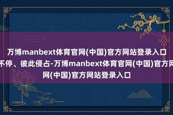 万博manbext体育官网(中国)官方网站登录入口但亦然争斗不停、彼此侵占-万博manbext体育官网(中国)官方网站登录入口