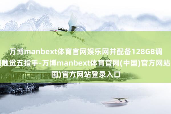 万博manbext体育官网娱乐网并配备128GB调节内存和触觉五指手-万博manbext体育官网(中国)官方网站登录入口