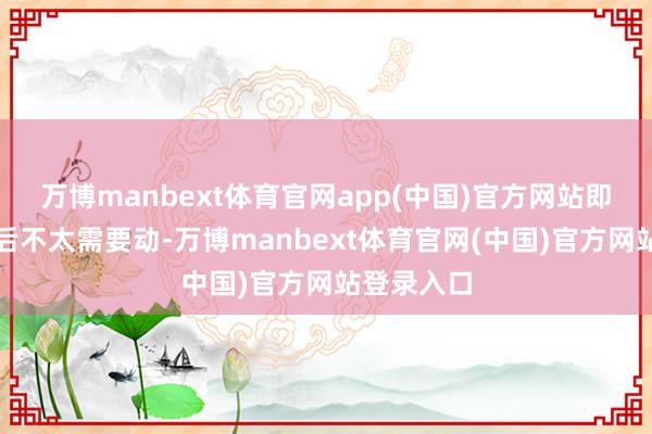 万博manbext体育官网app(中国)官方网站即你配完以后不太需要动-万博manbext体育官网(中国)官方网站登录入口