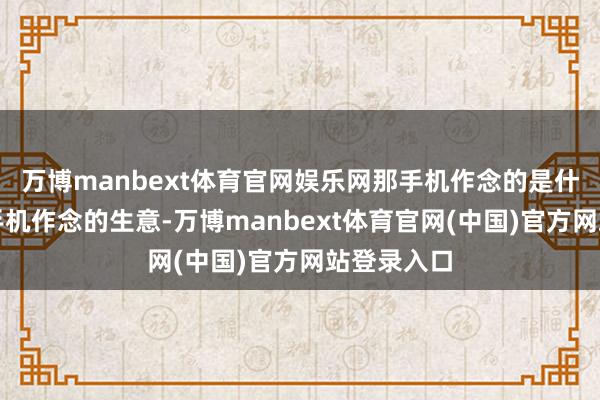 万博manbext体育官网娱乐网那手机作念的是什么生意？手机作念的生意-万博manbext体育官网(中国)官方网站登录入口