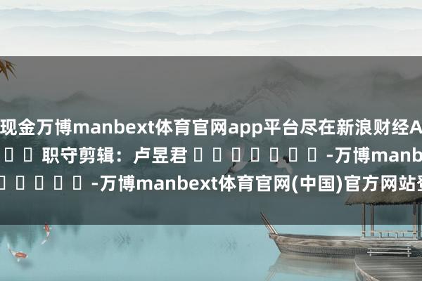现金万博manbext体育官网app平台尽在新浪财经APP            						职守剪辑：卢昱君 							-万博manbext体育官网(中国)官方网站登录入口