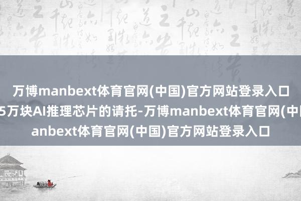 万博manbext体育官网(中国)官方网站登录入口瞻望本年将完成至少5万块AI推理芯片的请托-万博manbext体育官网(中国)官方网站登录入口