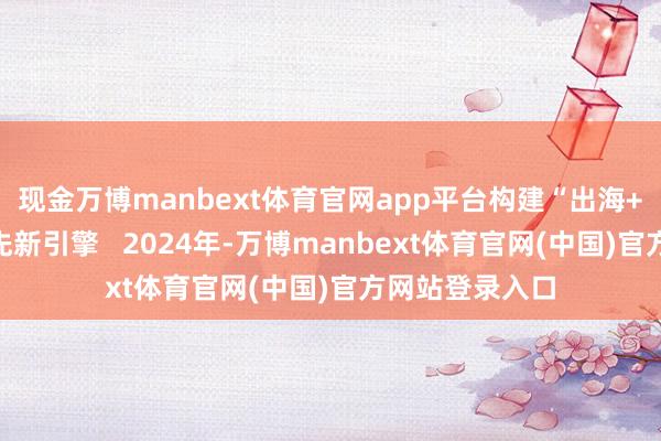 现金万博manbext体育官网app平台构建“出海+企服”双核首先新引擎   2024年-万博manbext体育官网(中国)官方网站登录入口