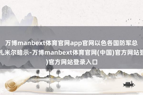 万博manbext体育官网app官网以色各国防军总照顾长扎米尔暗示-万博manbext体育官网(中国)官方网站登录入口