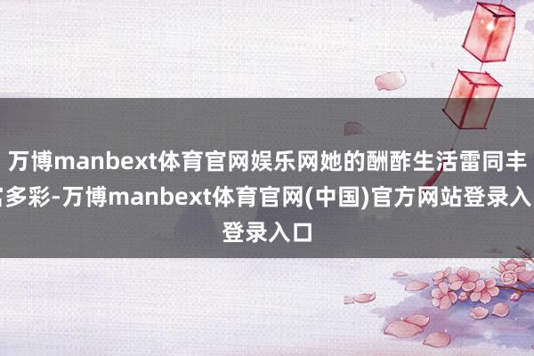 万博manbext体育官网娱乐网她的酬酢生活雷同丰富多彩-万博manbext体育官网(中国)官方网站登录入口