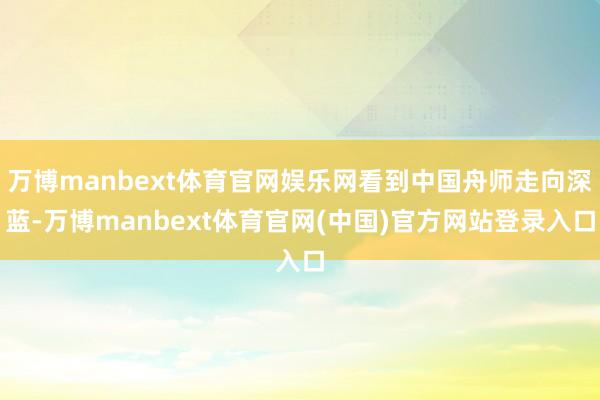 万博manbext体育官网娱乐网看到中国舟师走向深蓝-万博manbext体育官网(中国)官方网站登录入口