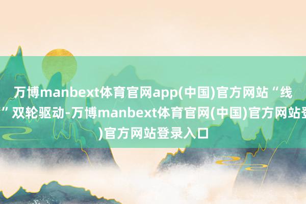 万博manbext体育官网app(中国)官方网站“线上+线下”双轮驱动-万博manbext体育官网(中国)官方网站登录入口