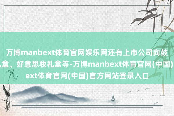 万博manbext体育官网娱乐网还有上市公司向鼓舞定向施济消暑礼盒、好意思妆礼盒等-万博manbext体育官网(中国)官方网站登录入口