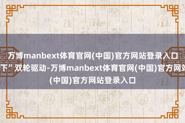 万博manbext体育官网(中国)官方网站登录入口“线上+线下”双轮驱动-万博manbext体育官网(中国)官方网站登录入口