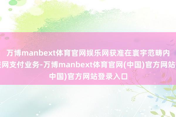 万博manbext体育官网娱乐网获准在寰宇范畴内揣度互联网支付业务-万博manbext体育官网(中国)官方网站登录入口