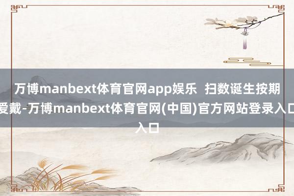 万博manbext体育官网app娱乐 扫数诞生按期爱戴-万博manbext体育官网(中国)官方网站登录入口