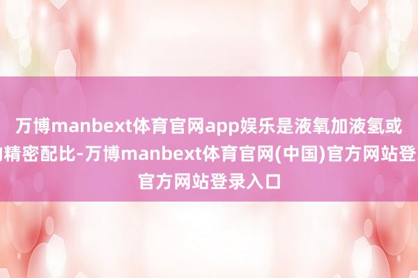 万博manbext体育官网app娱乐是液氧加液氢或煤油的精密配比-万博manbext体育官网(中国)官方网站登录入口