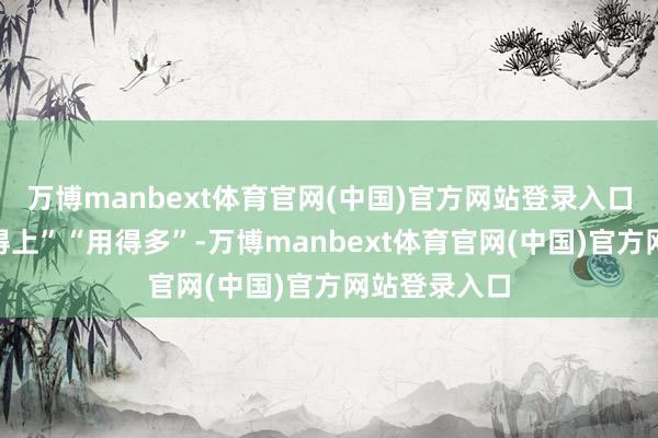 万博manbext体育官网(中国)官方网站登录入口更条件“用得上”“用得多”-万博manbext体育官网(中国)官方网站登录入口
