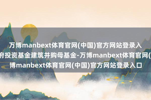 万博manbext体育官网(中国)官方网站登录入口《花式》提倡支柱政府投资基金建筑并购母基金-万博manbext体育官网(中国)官方网站登录入口