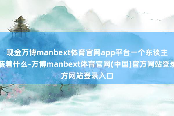 现金万博manbext体育官网app平台一个东谈主心里装着什么-万博manbext体育官网(中国)官方网站登录入口