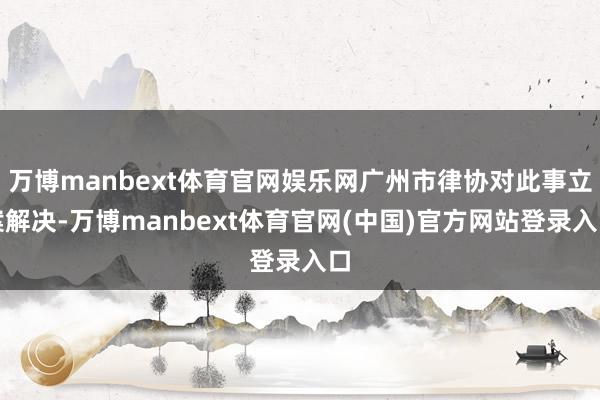 万博manbext体育官网娱乐网广州市律协对此事立案解决-万博manbext体育官网(中国)官方网站登录入口