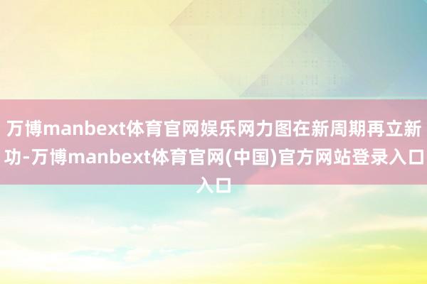 万博manbext体育官网娱乐网力图在新周期再立新功-万博manbext体育官网(中国)官方网站登录入口