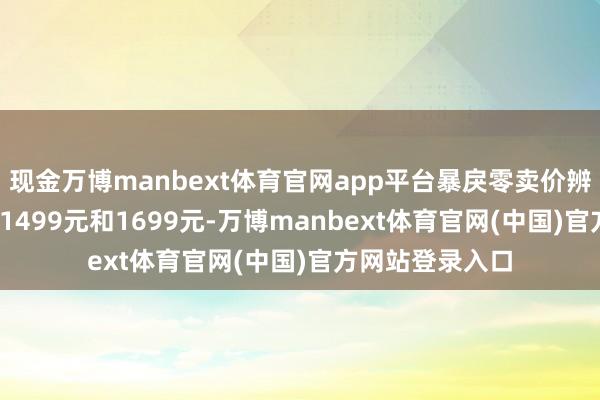 现金万博manbext体育官网app平台暴戾零卖价辨认为1299元、1499元和1699元-万博manbext体育官网(中国)官方网站登录入口