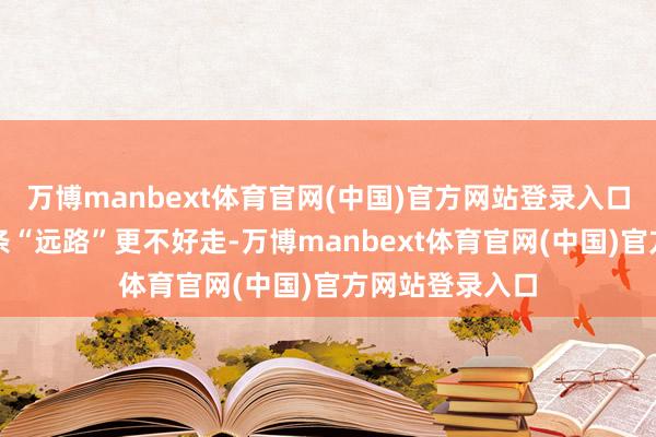 万博manbext体育官网(中国)官方网站登录入口王人可能让这条“远路”更不好走-万博manbext体育官网(中国)官方网站登录入口