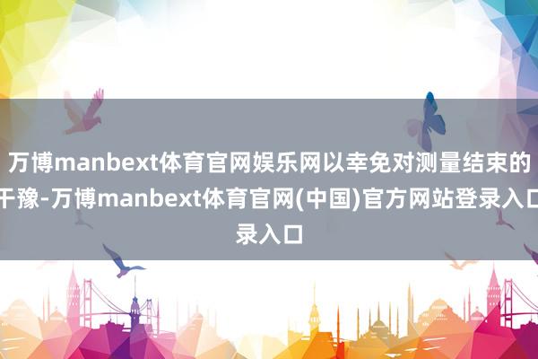 万博manbext体育官网娱乐网以幸免对测量结束的干豫-万博manbext体育官网(中国)官方网站登录入口