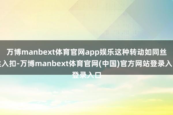 万博manbext体育官网app娱乐这种转动如同丝丝入扣-万博manbext体育官网(中国)官方网站登录入口