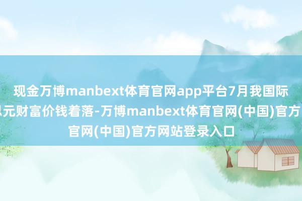 现金万博manbext体育官网app平台7月我国际储中非好意思元财富价钱着落-万博manbext体育官网(中国)官方网站登录入口