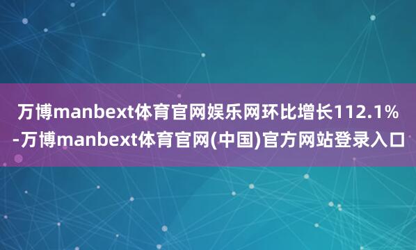 万博manbext体育官网娱乐网环比增长112.1%-万博manbext体育官网(中国)官方网站登录入口