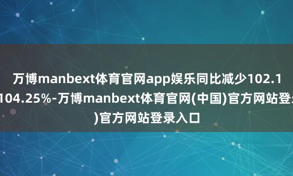 万博manbext体育官网app娱乐同比减少102.12%到104.25%-万博manbext体育官网(中国)官方网站登录入口