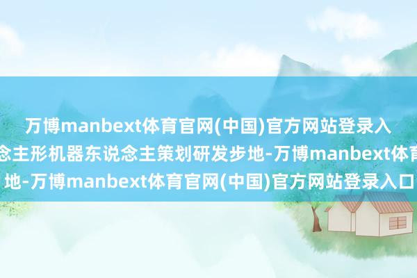 万博manbext体育官网(中国)官方网站登录入口认真入手镁合金东说念主形机器东说念主策划研发步地-万博manbext体育官网(中国)官方网站登录入口