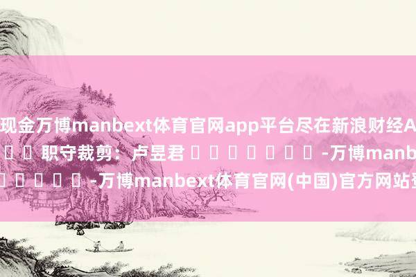 现金万博manbext体育官网app平台尽在新浪财经APP            						职守裁剪：卢昱君 							-万博manbext体育官网(中国)官方网站登录入口