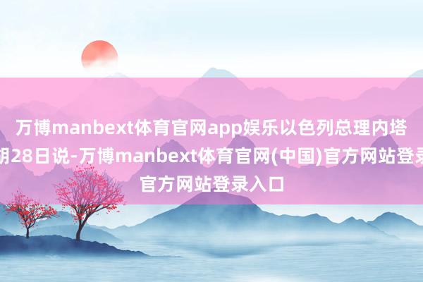 万博manbext体育官网app娱乐以色列总理内塔尼亚胡28日说-万博manbext体育官网(中国)官方网站登录入口