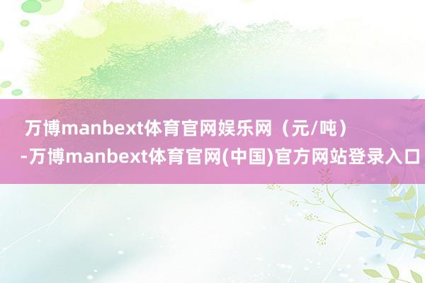 万博manbext体育官网娱乐网（元/吨）            -万博manbext体育官网(中国)官方网站登录入口