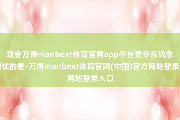 现金万博manbext体育官网app平台更令东说念主担忧的是-万博manbext体育官网(中国)官方网站登录入口