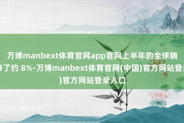 万博manbext体育官网app官网上半年的全球销量下降了约 8%-万博manbext体育官网(中国)官方网站登录入口