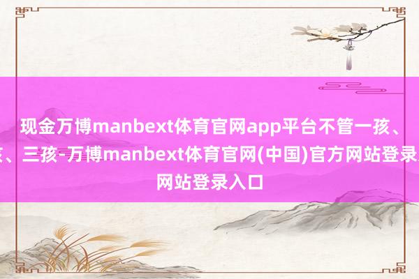 现金万博manbext体育官网app平台不管一孩、二孩、三孩-万博manbext体育官网(中国)官方网站登录入口