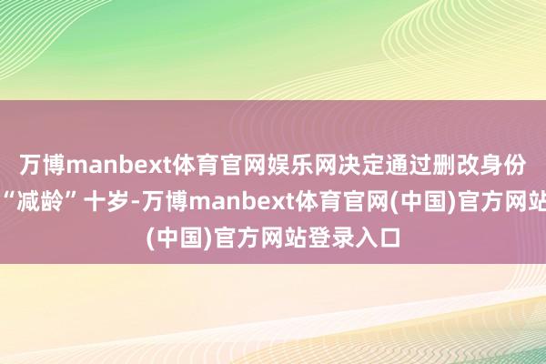 万博manbext体育官网娱乐网决定通过删改身份证年龄来“减龄”十岁-万博manbext体育官网(中国)官方网站登录入口