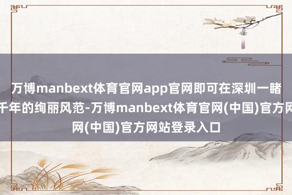 万博manbext体育官网app官网即可在深圳一睹中中时髦五千年的绚丽风范-万博manbext体育官网(中国)官方网站登录入口