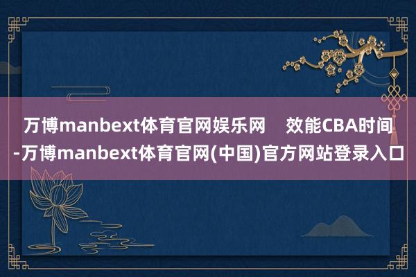 万博manbext体育官网娱乐网 效能CBA时间-万博manbext体育官网(中国)官方网站登录入口