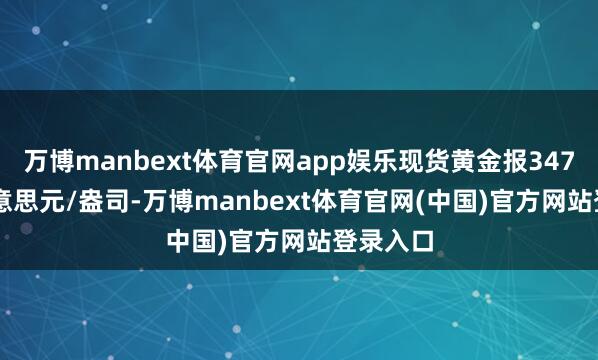 万博manbext体育官网app娱乐现货黄金报3475.25好意思元/盎司-万博manbext体育官网(中国)官方网站登录入口