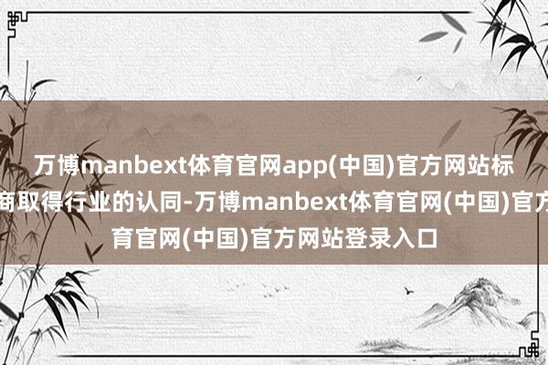 万博manbext体育官网app(中国)官方网站标识着其技巧智商取得行业的认同-万博manbext体育官网(中国)官方网站登录入口